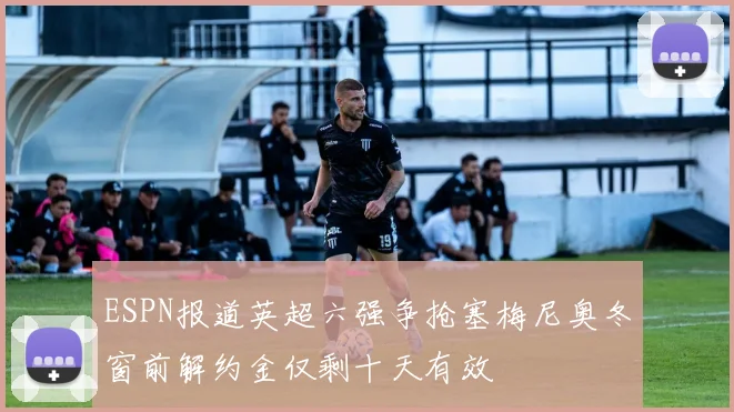 ESPN报道英超六强争抢塞梅尼奥冬窗前解约金仅剩十天有效