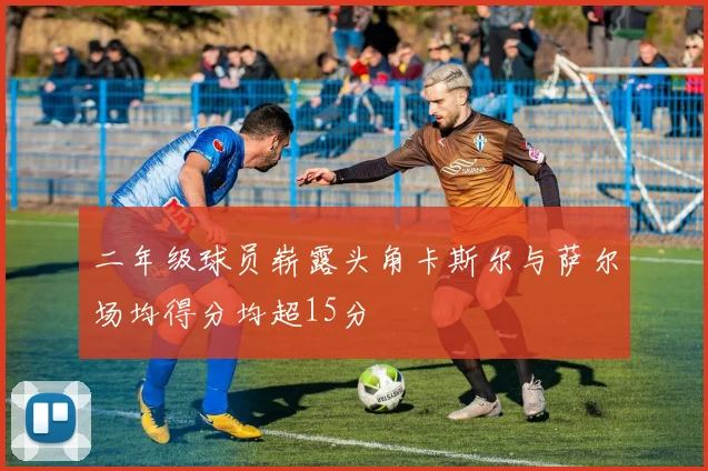 二年级球员崭露头角卡斯尔与萨尔场均得分均超15分