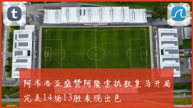阿韦洛亚盛赞阿隆索执教皇马开局完美14场13胜表现出色