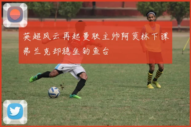 英超风云再起曼联主帅阿莫林下课弗兰克却稳坐钓鱼台