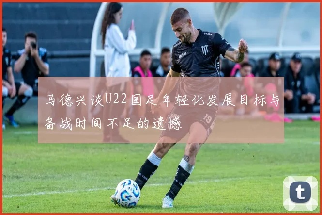 马德兴谈U22国足年轻化发展目标与备战时间不足的遗憾