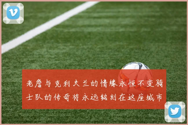 老詹与克利夫兰的情缘永恒不变骑士队的传奇将永远铭刻在这座城市