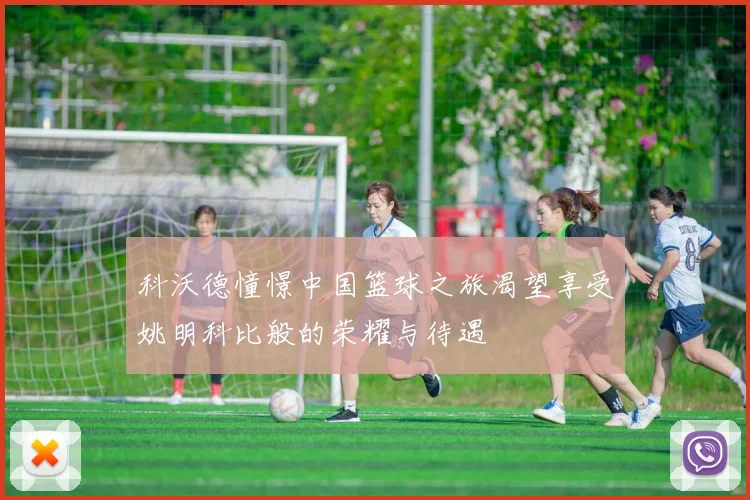 科沃德憧憬中国篮球之旅渴望享受姚明科比般的荣耀与待遇