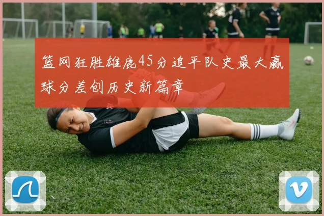 篮网狂胜雄鹿45分追平队史最大赢球分差创历史新篇章