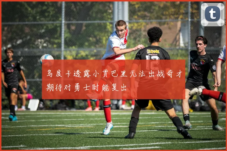 乌度卡透露小贾巴里无法出战奇才期待对勇士时能复出