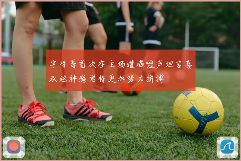 字母哥首次在主场遭遇嘘声坦言喜欢这种感觉将更加努力拼搏