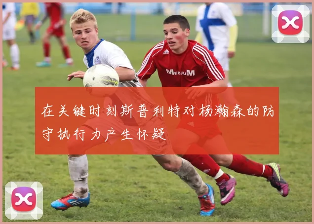 在关键时刻斯普利特对杨瀚森的防守执行力产生怀疑