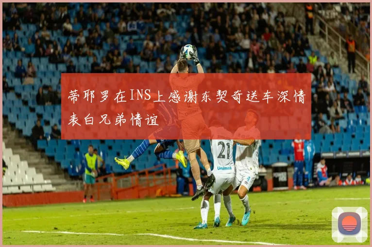 蒂耶罗在INS上感谢东契奇送车深情表白兄弟情谊