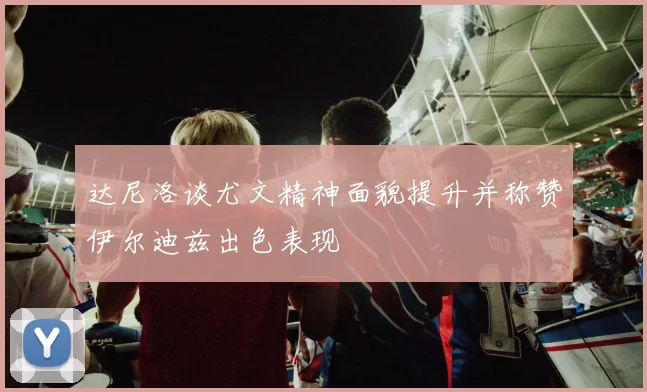 达尼洛谈尤文精神面貌提升并称赞伊尔迪兹出色表现