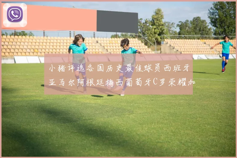 小猪评选各国历史最佳球员西班牙亚马尔阿根廷梅西葡萄牙C罗荣耀加冕
