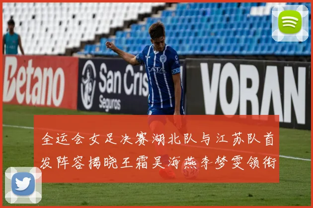 全运会女足决赛湖北队与江苏队首发阵容揭晓王霜吴海燕李梦雯领衔出战