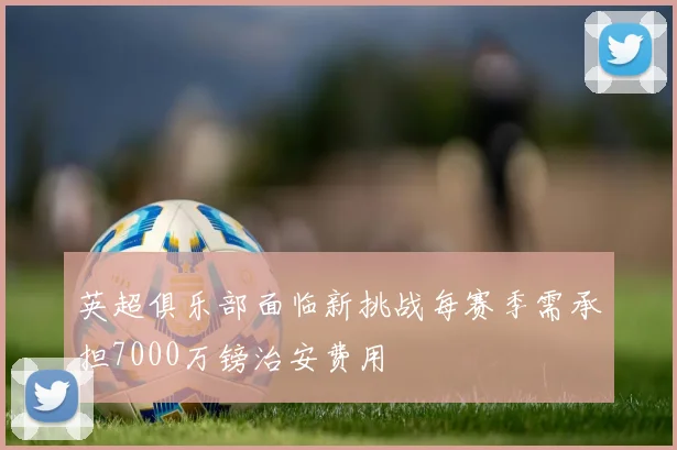 英超俱乐部面临新挑战每赛季需承担7000万镑治安费用