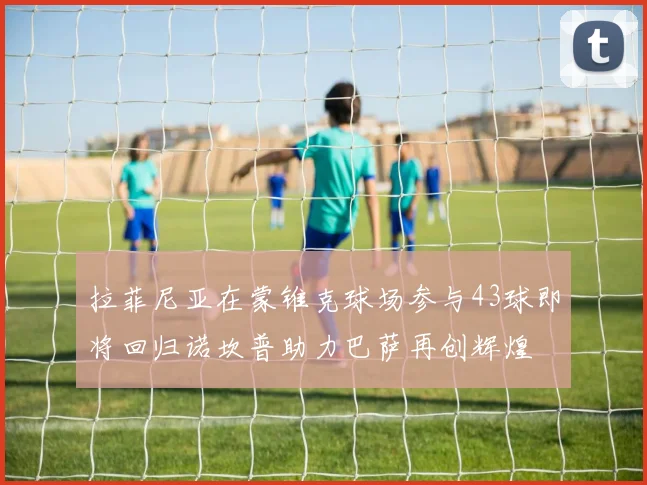 拉菲尼亚在蒙锥克球场参与43球即将回归诺坎普助力巴萨再创辉煌