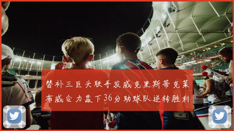 替补三巨头联手发威克里斯蒂克莱布威合力轰下36分助球队逆转胜利
