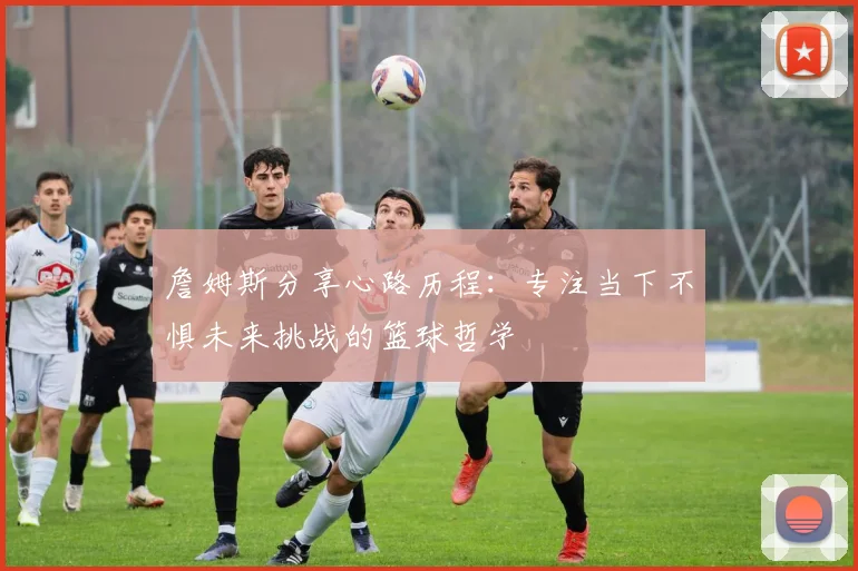 詹姆斯分享心路历程：专注当下不惧未来挑战的篮球哲学