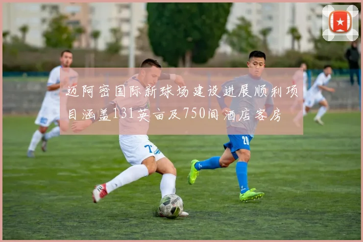 迈阿密国际新球场建设进展顺利项目涵盖131英亩及750间酒店客房