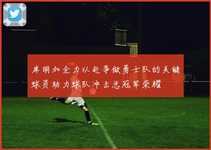 库明加全力以赴争做勇士队的关键球员助力球队冲击总冠军荣耀