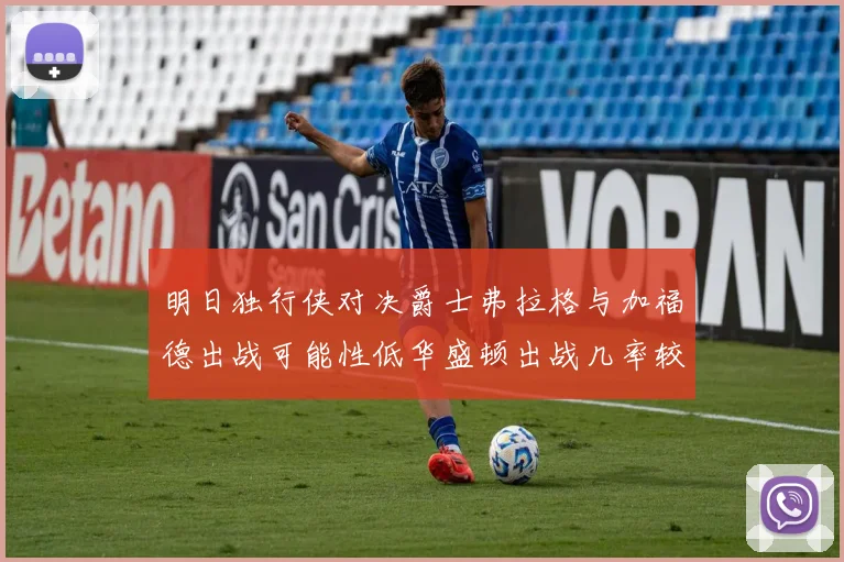 明日独行侠对决爵士弗拉格与加福德出战可能性低华盛顿出战几率较高