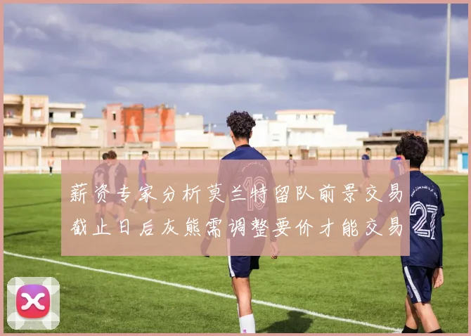 薪资专家分析莫兰特留队前景交易截止日后灰熊需调整要价才能交易