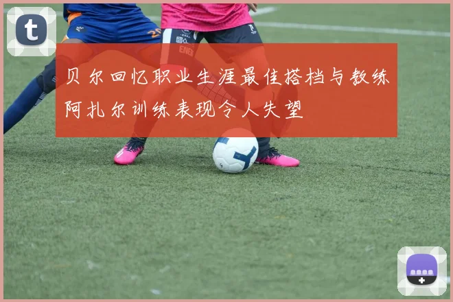 贝尔回忆职业生涯最佳搭档与教练阿扎尔训练表现令人失望