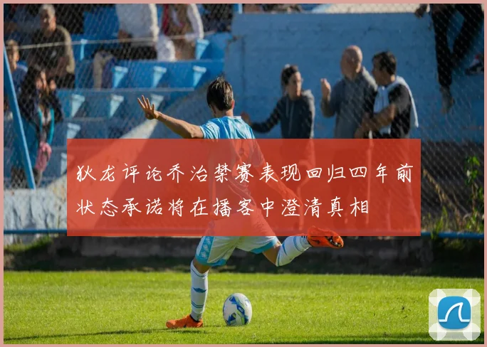 狄龙评论乔治禁赛表现回归四年前状态承诺将在播客中澄清真相