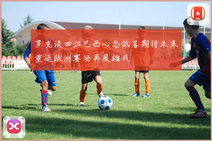 罗克谈回归巴西心态低落期待未来重返欧洲赛场再展雄风