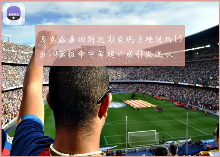 马克威廉姆斯近期表现惊艳场均15分10篮板命中率超六成引发热议