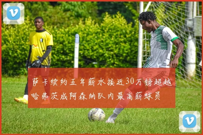 萨卡续约五年薪水接近30万镑超越哈弗茨成阿森纳队内最高薪球员