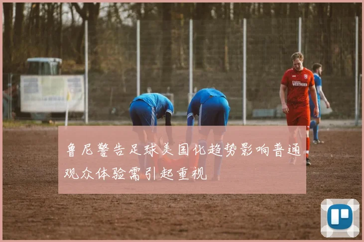 鲁尼警告足球美国化趋势影响普通观众体验需引起重视