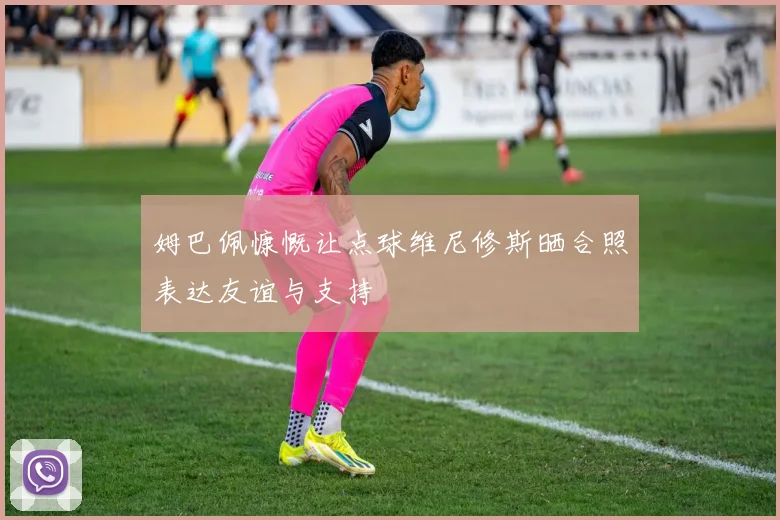 姆巴佩慷慨让点球维尼修斯晒合照表达友谊与支持
