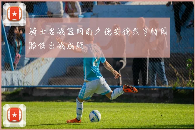骑士客战篮网前夕德安德烈亨特因膝伤出战成疑