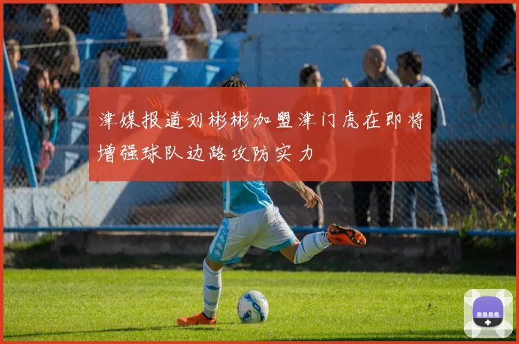 津媒报道刘彬彬加盟津门虎在即将增强球队边路攻防实力