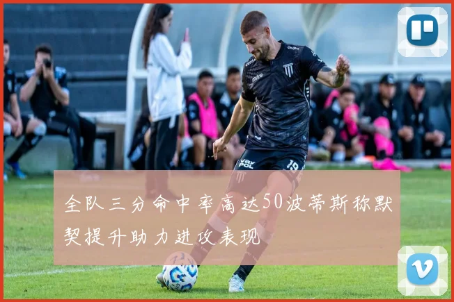 全队三分命中率高达50波蒂斯称默契提升助力进攻表现
