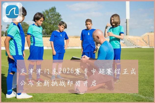 天津津门虎2026赛季中超赛程正式公布全新挑战即将开启
