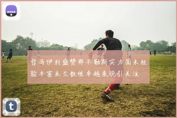 哲马伊利盛赞那不勒斯实力国米经验丰富米兰教练卓越表现引关注