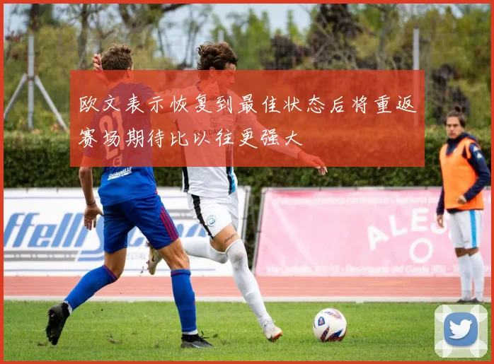 欧文表示恢复到最佳状态后将重返赛场期待比以往更强大