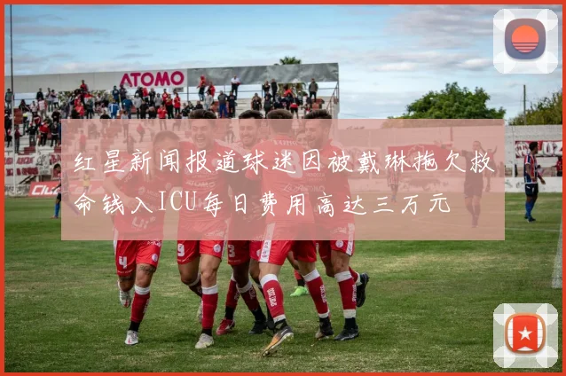 红星新闻报道球迷因被戴琳拖欠救命钱入ICU每日费用高达三万元