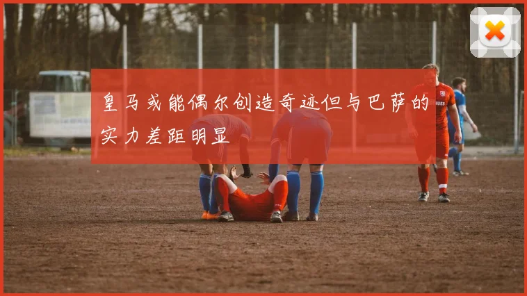 皇马或能偶尔创造奇迹但与巴萨的实力差距明显