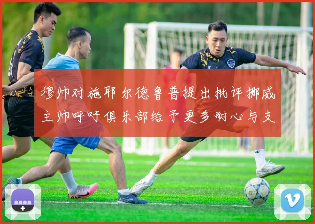 穆帅对施耶尔德鲁普提出批评挪威主帅呼吁俱乐部给予更多耐心与支持