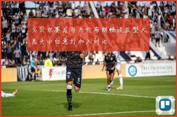 戈贝尔赛后与杰伦布朗畅谈发型大光头小白意外加入讨论