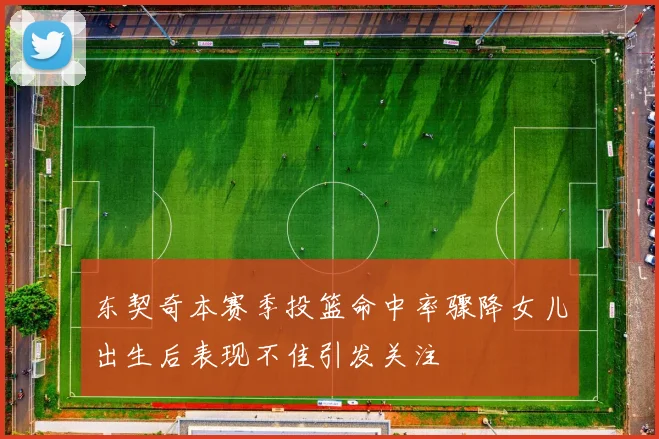 东契奇本赛季投篮命中率骤降女儿出生后表现不佳引发关注