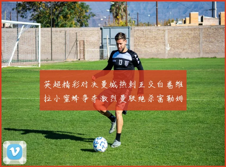 英超精彩对决曼城热刺互交白卷维拉小蜜蜂争夺激烈曼联绝杀富勒姆逆转胜利