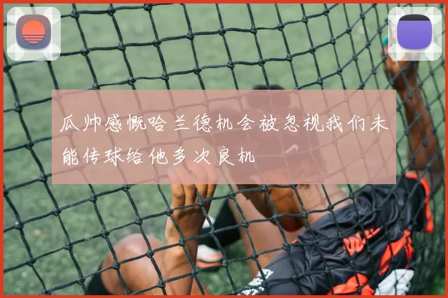 瓜帅感慨哈兰德机会被忽视我们未能传球给他多次良机