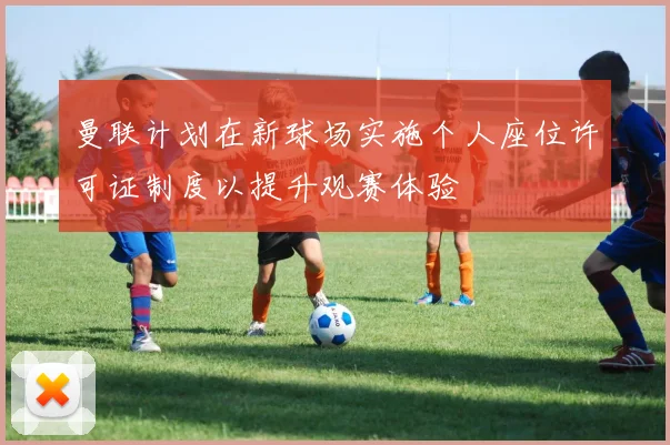 曼联计划在新球场实施个人座位许可证制度以提升观赛体验