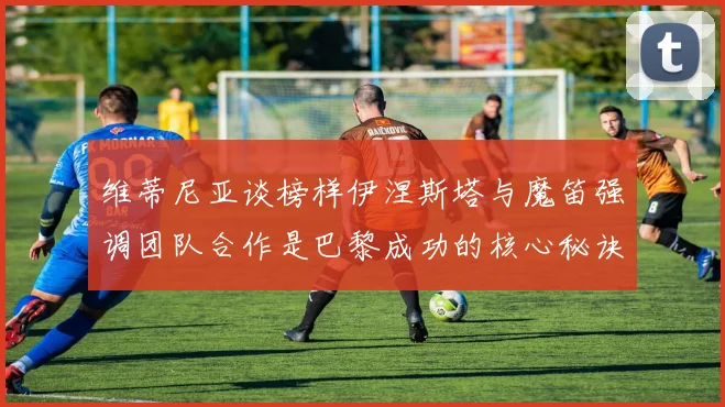 维蒂尼亚谈榜样伊涅斯塔与魔笛强调团队合作是巴黎成功的核心秘诀