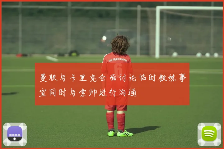 曼联与卡里克会面讨论临时教练事宜同时与索帅进行沟通