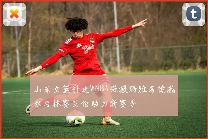 山东女篮引进WNBA强援玛雅考德威尔与林赛艾伦助力新赛季