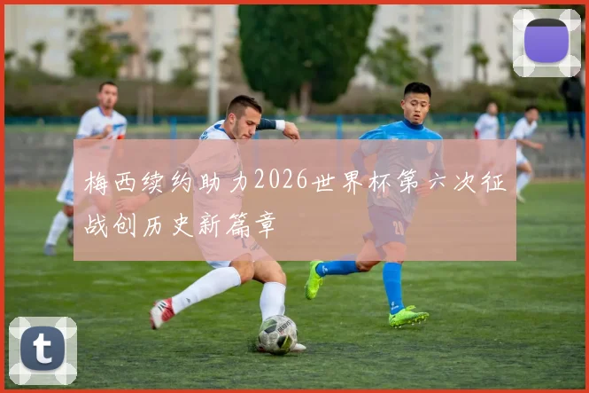 梅西续约助力2026世界杯第六次征战创历史新篇章