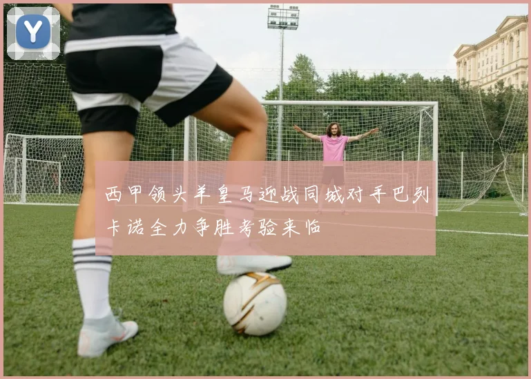 西甲领头羊皇马迎战同城对手巴列卡诺全力争胜考验来临